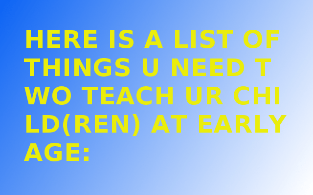 HERE IS A LIST OF THINGS U NEED TWO TEACH UR CHILD(REN) AT EARLY AGE: